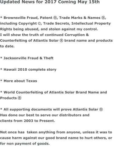 Updated News for 2017 Coming May 15th  * Brownsville Fraud, Patent , Trade Marks & Names , including Copyright , Trade Secrets, Intellectual Property  Rights being abused, and stolen against my control.  I will show the truth of continued Corruption &  Counterfeiting of Atlantis Solar  brand name and products  to date.  * Jacksonville Fraud & Theft  * Hawaii 2010 complete story  * More about Texas  * World Counterfeiting of Atlantis Solar Brand Name and  Products   * All supporting documents will prove Atlantis Solar  Has done our best to serve our distributors and  clients from 2003 to Present.   Not once has  taken anything from anyone, unless it was to  cause harm against our good brand name to hurt others, or  for non payment of goods.