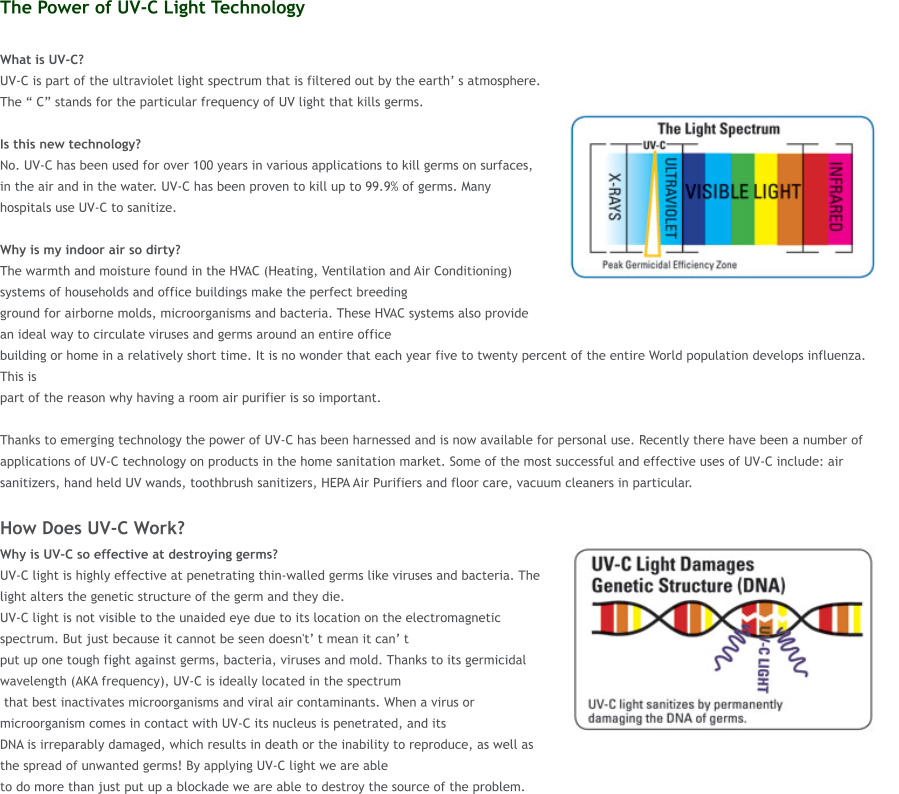 The Power of UV-C Light Technology  What is UV-C?  UV-C is part of the ultraviolet light spectrum that is filtered out by the earth s atmosphere. The  C stands for the particular frequency of UV light that kills germs.   Is this new technology?  No. UV-C has been used for over 100 years in various applications to kill germs on surfaces, in the air and in the water. UV-C has been proven to kill up to 99.9% of germs. Many hospitals use UV-C to sanitize.  Why is my indoor air so dirty?  The warmth and moisture found in the HVAC (Heating, Ventilation and Air Conditioning) systems of households and office buildings make the perfect breeding  ground for airborne molds, microorganisms and bacteria. These HVAC systems also provide an ideal way to circulate viruses and germs around an entire office  building or home in a relatively short time. It is no wonder that each year five to twenty percent of the entire World population develops influenza. This is  part of the reason why having a room air purifier is so important.   Thanks to emerging technology the power of UV-C has been harnessed and is now available for personal use. Recently there have been a number of applications of UV-C technology on products in the home sanitation market. Some of the most successful and effective uses of UV-C include: air sanitizers, hand held UV wands, toothbrush sanitizers, HEPA Air Purifiers and floor care, vacuum cleaners in particular.  How Does UV-C Work? Why is UV-C so effective at destroying germs?  UV-C light is highly effective at penetrating thin-walled germs like viruses and bacteria. The light alters the genetic structure of the germ and they die.  UV-C light is not visible to the unaided eye due to its location on the electromagnetic spectrum. But just because it cannot be seen doesn't t mean it can t  put up one tough fight against germs, bacteria, viruses and mold. Thanks to its germicidal wavelength (AKA frequency), UV-C is ideally located in the spectrum  that best inactivates microorganisms and viral air contaminants. When a virus or microorganism comes in contact with UV-C its nucleus is penetrated, and its  DNA is irreparably damaged, which results in death or the inability to reproduce, as well as the spread of unwanted germs! By applying UV-C light we are able  to do more than just put up a blockade we are able to destroy the source of the problem.