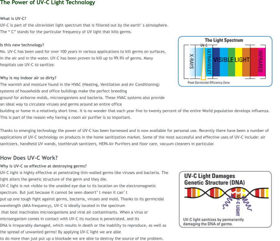 The Power of UV-C Light Technology  What is UV-C?  UV-C is part of the ultraviolet light spectrum that is filtered out by the earth s atmosphere. The  C stands for the particular frequency of UV light that kills germs.   Is this new technology?  No. UV-C has been used for over 100 years in various applications to kill germs on surfaces, in the air and in the water. UV-C has been proven to kill up to 99.9% of germs. Many hospitals use UV-C to sanitize.  Why is my indoor air so dirty?  The warmth and moisture found in the HVAC (Heating, Ventilation and Air Conditioning) systems of households and office buildings make the perfect breeding  ground for airborne molds, microorganisms and bacteria. These HVAC systems also provide an ideal way to circulate viruses and germs around an entire office  building or home in a relatively short time. It is no wonder that each year five to twenty percent of the entire World population develops influenza. This is part of the reason why having a room air purifier is so important.   Thanks to emerging technology the power of UV-C has been harnessed and is now available for personal use. Recently there have been a number of applications of UV-C technology on products in the home sanitization market. Some of the most successful and effective uses of UV-C include: air sanitizers, handheld UV wands, toothbrush sanitizers, HEPA Air Purifiers and floor care, vacuum cleaners in particular.  How Does UV-C Work? Why is UV-C so effective at destroying germs?  UV-C light is highly effective at penetrating thin-walled germs like viruses and bacteria. The light alters the genetic structure of the germ and they die.  UV-C light is not visible to the unaided eye due to its location on the electromagnetic spectrum. But just because it cannot be seen doesn't t mean it can t  put up one tough fight against germs, bacteria, viruses and mold. Thanks to its germicidal wavelength (AKA frequency), UV-C is ideally located in the spectrum  that best inactivates microorganisms and viral air contaminants. When a virus or microorganism comes in contact with UV-C its nucleus is penetrated, and its  DNA is irreparably damaged, which results in death or the inability to reproduce, as well as the spread of unwanted germs! By applying UV-C light we are able  to do more than just put up a blockade we are able to destroy the source of the problem.