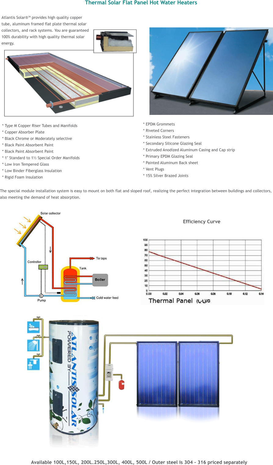 The special module installation system is easy to mount on both flat and sloped roof, realizing the perfect integration between buildings and collectors,  also meeting the demand of heat absorption.  Thermal Solar Flat Panel Hot Water Heaters   Atlantis Solar provides high quality copper  tube, aluminum framed flat plate thermal solar  collectors, and rack systems. You are guaranteed 100% durability with high quality thermal solar  energy.                 * Type M Copper Riser Tubes and Manifolds * Copper Absorber Plate * Black Chrome or Moderately selective * Black Paint Absorbent Paint * Black Paint Absorbent Paint * 1" Standard to 1 Special Order Manifolds * Low Iron Tempered Glass * Low Binder Fiberglass Insulation * Rigid Foam Insulation * EPDM Grommets * Riveted Corners * Stainless Steel Fasteners * Secondary Silicone Glazing Seal * Extruded Anodized Aluminum Casing and Cap strip * Primary EPDM Glazing Seal * Painted Aluminum Back sheet * Vent Plugs * 15% Silver Brazed Joints  Efficiency Curve  Available 100L,150L, 200L.250L,300L, 400L, 500L / Outer steel is 304 - 316 priced separately