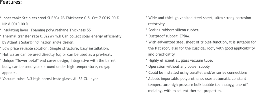 Features:  * Inner tank: Stainless steel SUS304 2B Thickness: 0.5  Cr:17.0019.00 %   Ni: 8.0010.00 %  * Insulating layer: Foaming polyurethane Thickness 55  * Thermal transfer rate 0.022W/m.k Can collect solar energy efficiently   by Atlantis Solar inclination angle design. * Low price reliable solution, Simple structure, Easy installation. * Hot water can be used directly for, or can be used as a pre-heat. * Unique "flower petal" end cover design, integrative with the barrel   body, can be used years around under high temperature, no gap   appears. * Vacuum tube: 3.3 high borosilicate glass， AL-SS-CU layer     * Wide and thick galvanized steel sheet, ultra strong corrosion   resistivity. * Sealing rubber: silicon rubber. * Dustproof rubber: EPDM. * With galvanized steel sheet of triplet-function, it is suitable for   the flat roof, also for the cuspidal roof, with good applicability   and practicality. * Highly efficient all glass vacuum tube. * Operation without any power supply. * Could be installed using parallel and/or series connections  * Adopts importable polyurethane, uses automatic constant   temperature high pressure bulk bubble technology, one-off   molding, with excellent thermal properties.