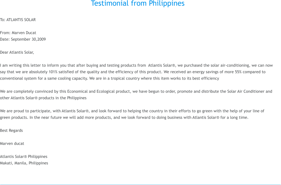 Testimonial from Philippines  To: ATLANTIS SOLAR  From: Marven Ducat Date: September 30,2009  Dear Atlantis Solar,  I am writing this letter to inform you that after buying and testing products from  Atlantis Solar, we purchased the solar air-conditioning, we can now say that we are absolutely 101% satisfied of the quality and the efficiency of this product. We received an energy savings of more 55% compared to conventional system for a same cooling capacity. We are in a tropical country where this item works to its best efficiency   We are completely convinced by this Economical and Ecological product, we have begun to order, promote and distribute the Solar Air Conditioner and other Atlantis Solar products in the Philippines  We are proud to participate, with Atlantis Solar, and look forward to helping the country in their efforts to go green with the help of your line of green products. In the near future we will add more products, and we look forward to doing business with Atlantis Solar for a long time.  Best Regards  Marven ducat  Atlantis Solar Philippines Makati, Manila, Philippines